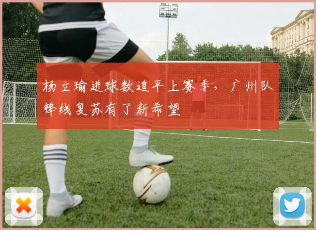 杨立瑜进球数追平上赛季，广州队锋线复苏有了新希望